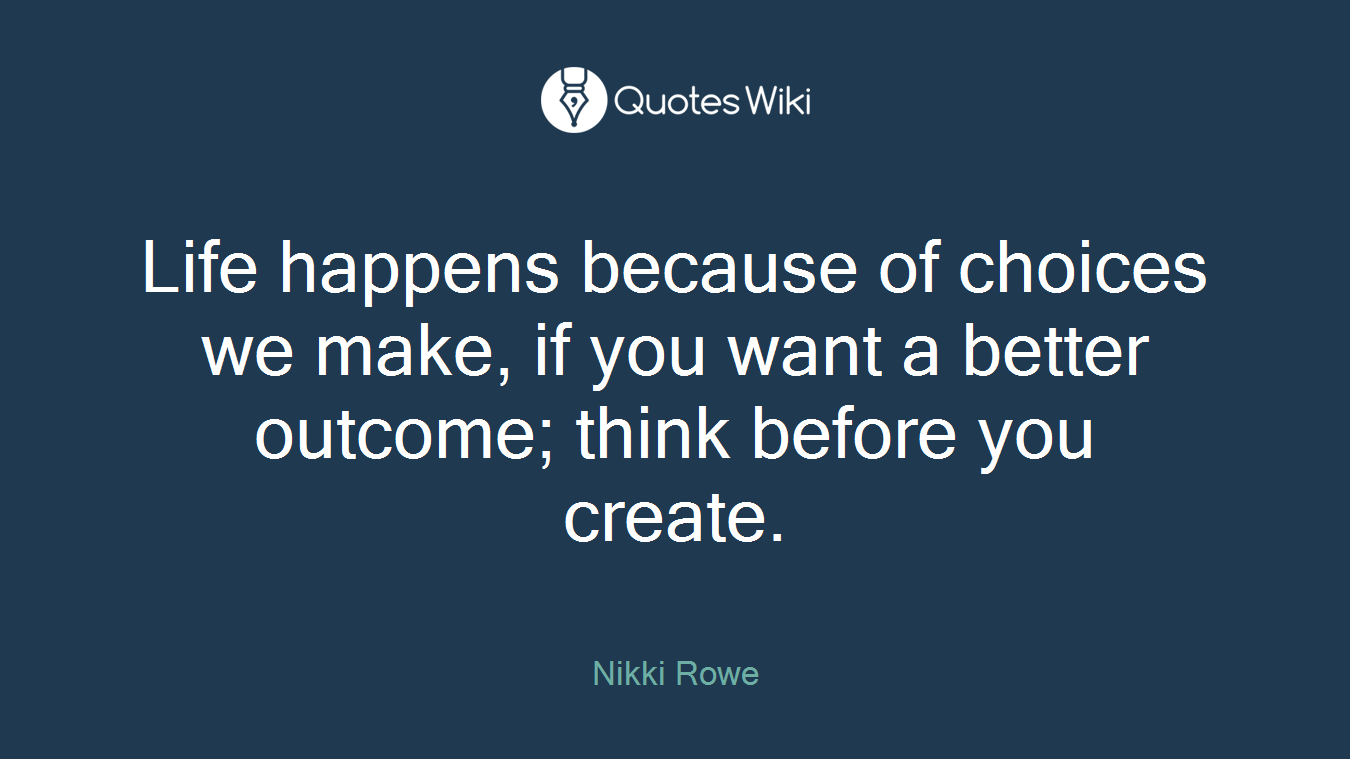 Life happens because of choices we make, if you want a better outcome; think before you create.