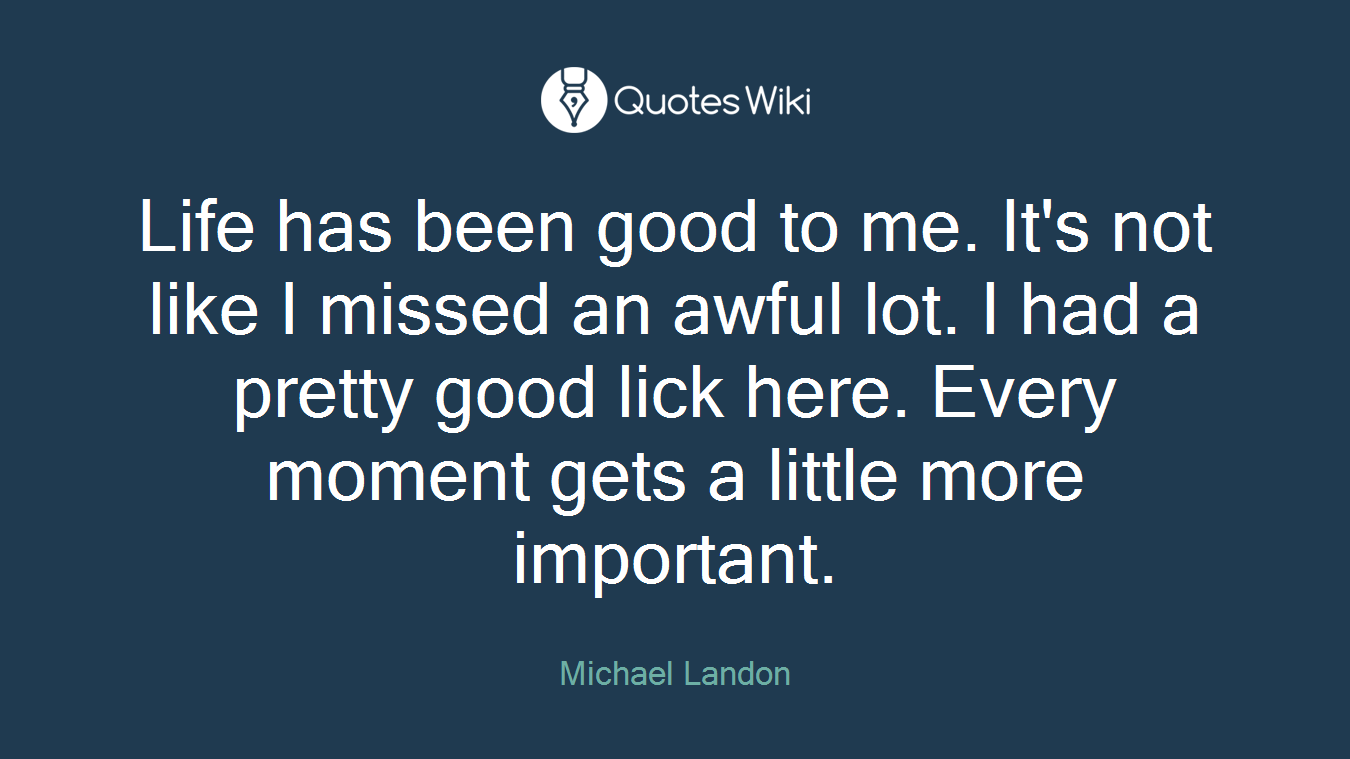 Life has been good to me. It's not like I missed an awful lot. I had a pretty good lick here. Every moment gets a little more important.