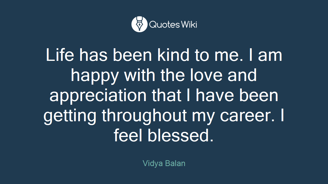 Life has been kind to me. I am happy with the love and appreciation that I have been getting throughout my career. I feel blessed.