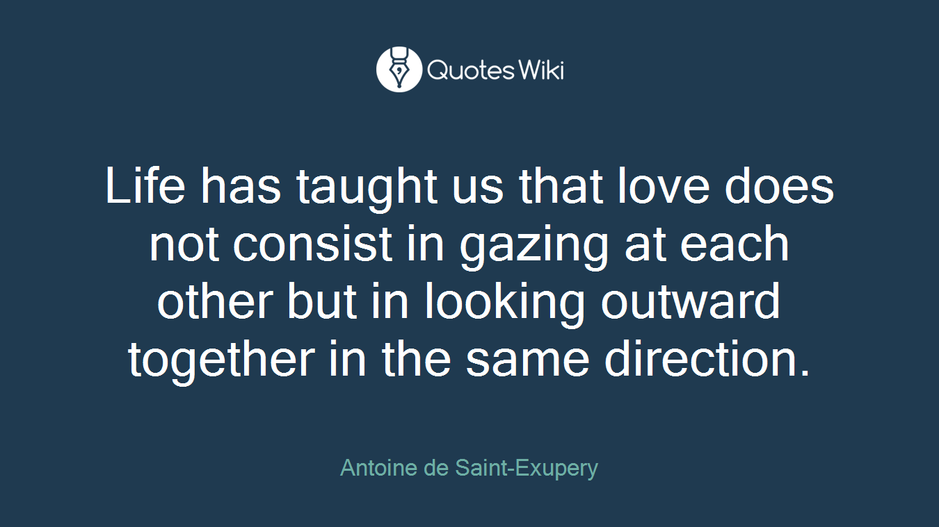Life has taught us that love does not consist in gazing at each other but in looking outward together in the same direction.