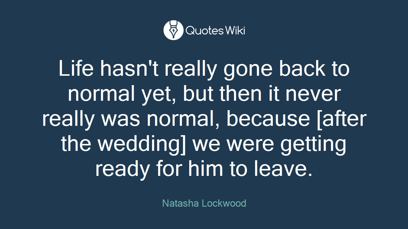 Life hasn't really gone back to normal yet, but then it never really was normal, because [after the wedding] we were getting ready for him to leave.