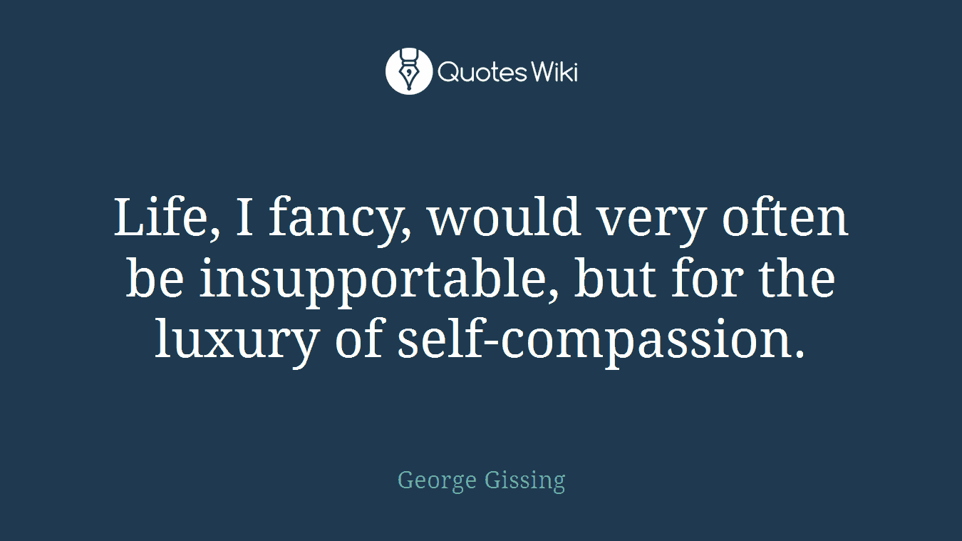 Life, I fancy, would very often be insupportable, but for the luxury of self-compassion.