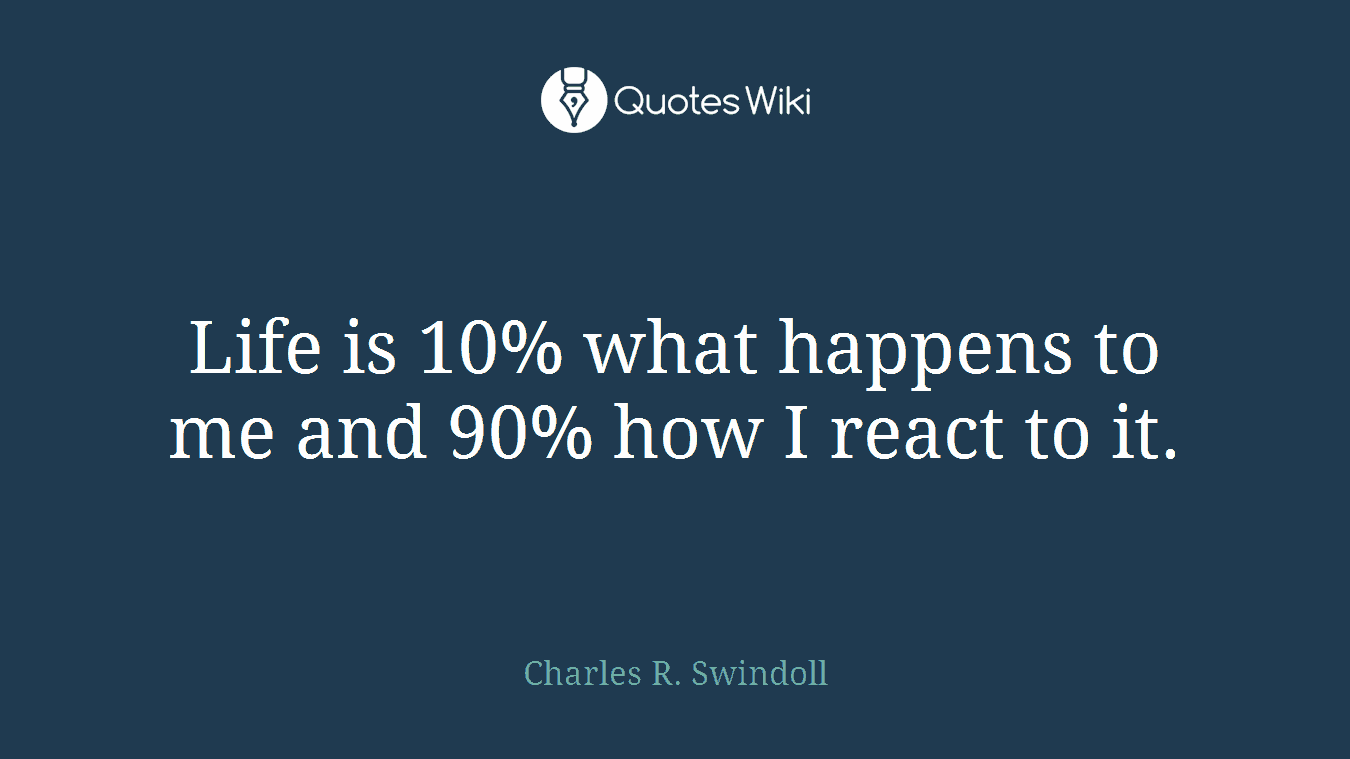 Life is 10% what happens to me and 90% how I react to it.