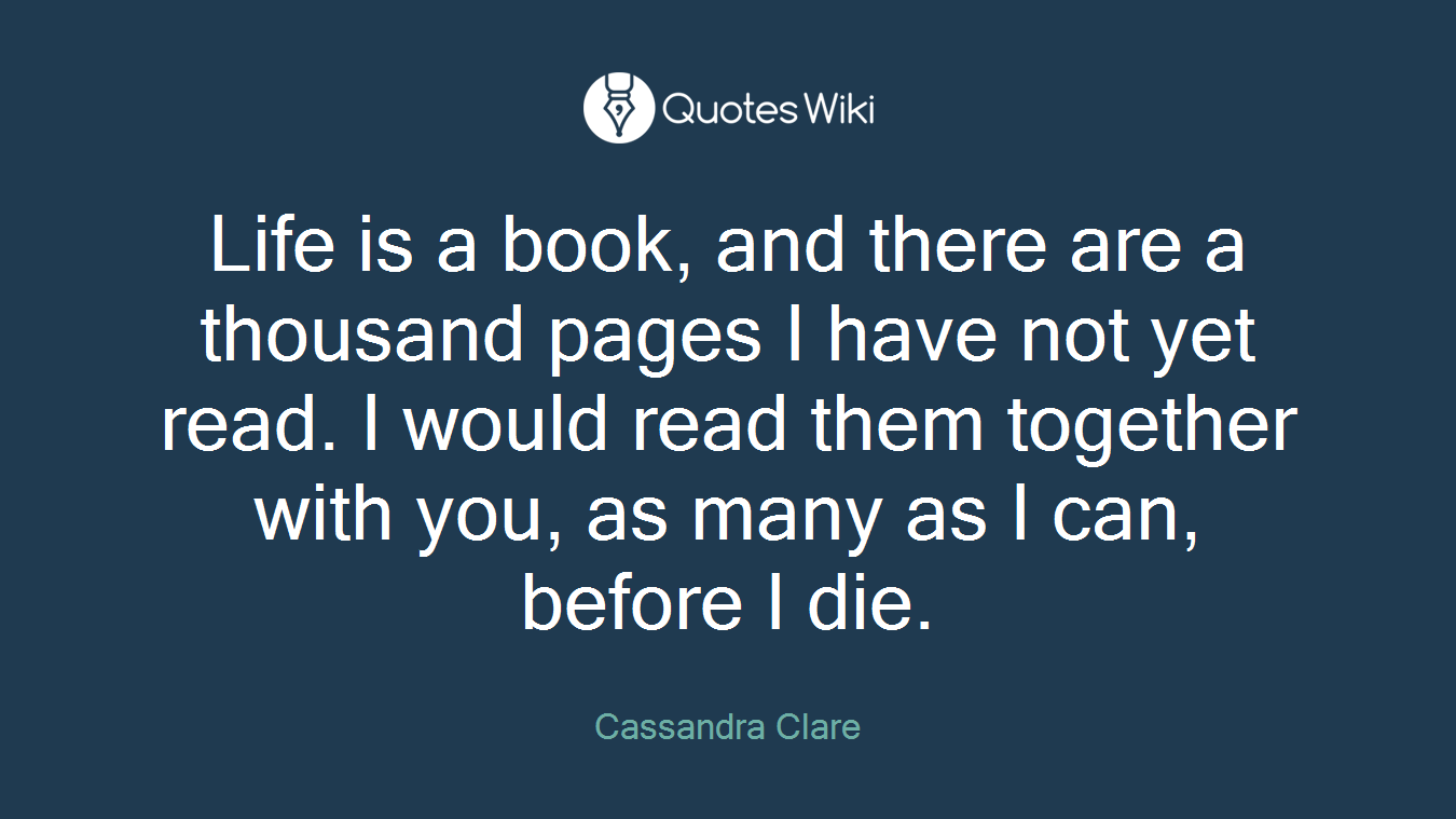 Life is a book, and there are a thousand pages I have not yet read. I would read them together with you, as many as I can, before I die.