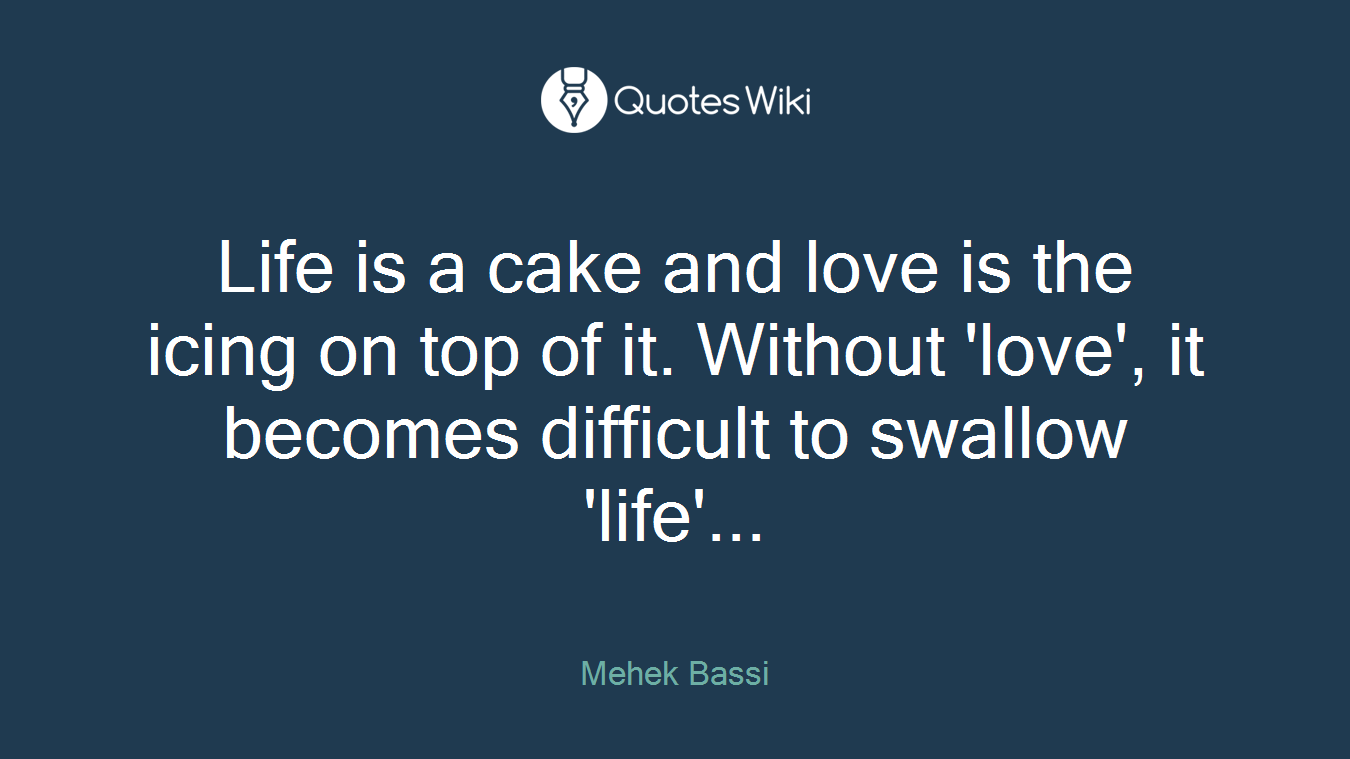Life is a cake and love is the icing on top of it. Without 'love', it becomes difficult to swallow 'life'...