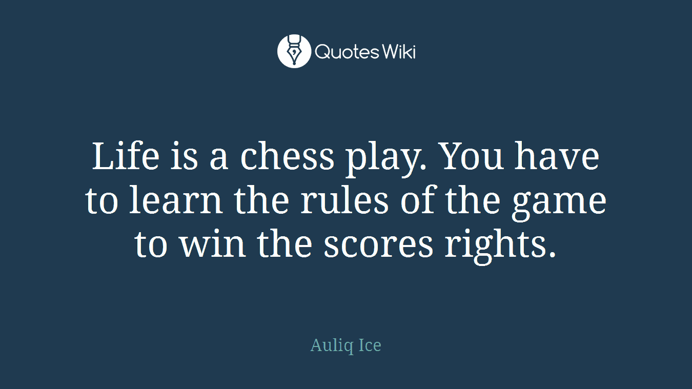 Life is a chess play. You have to learn the rules of the game to win the scores rights.