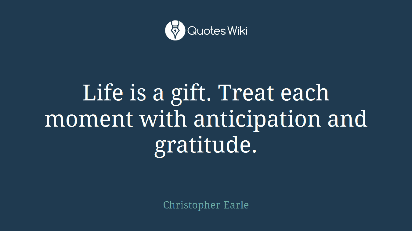 Life is a gift. Treat each moment with anticipation and gratitude.