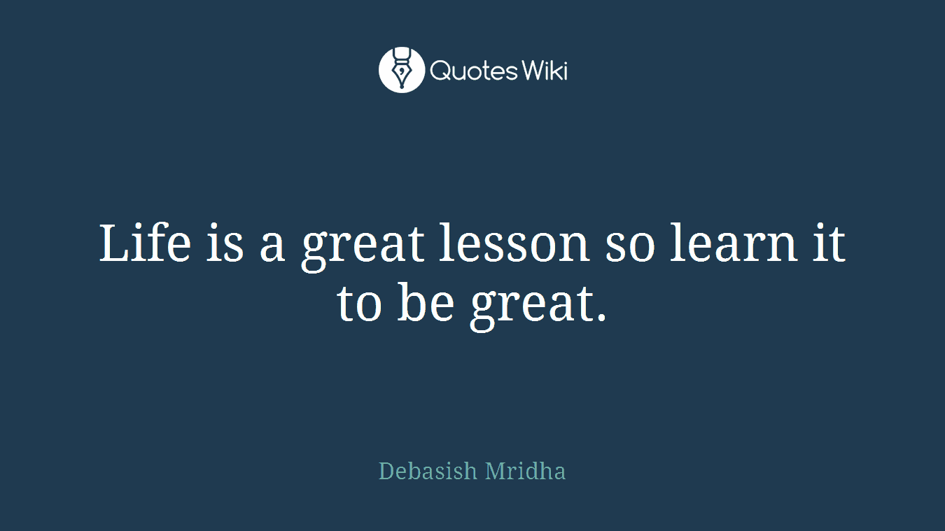 Life is a great lesson so learn it to be great.