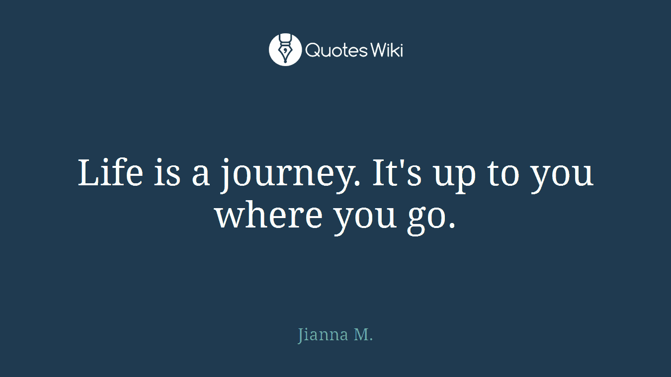 Life is a journey. It's up to you where you go.