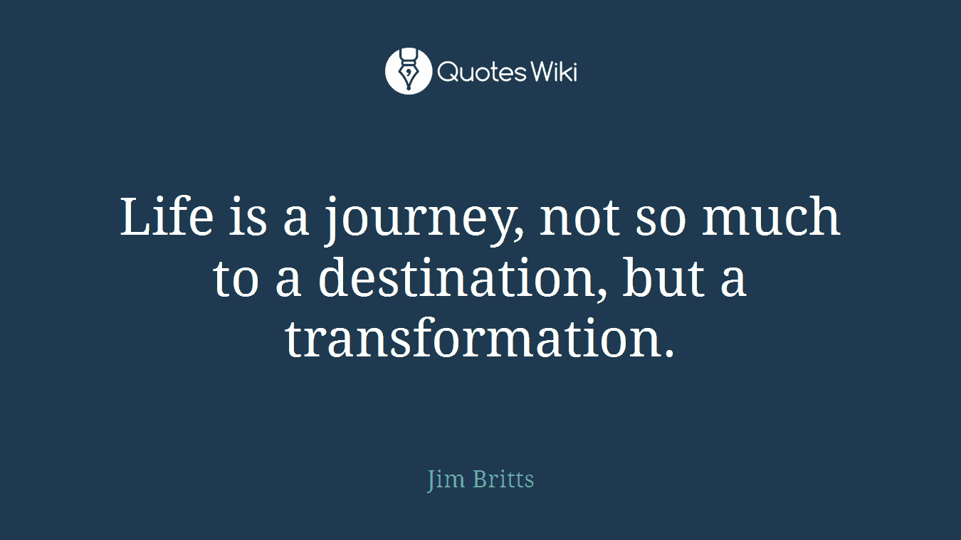 Life is a journey, not so much to a destination, but a transformation.