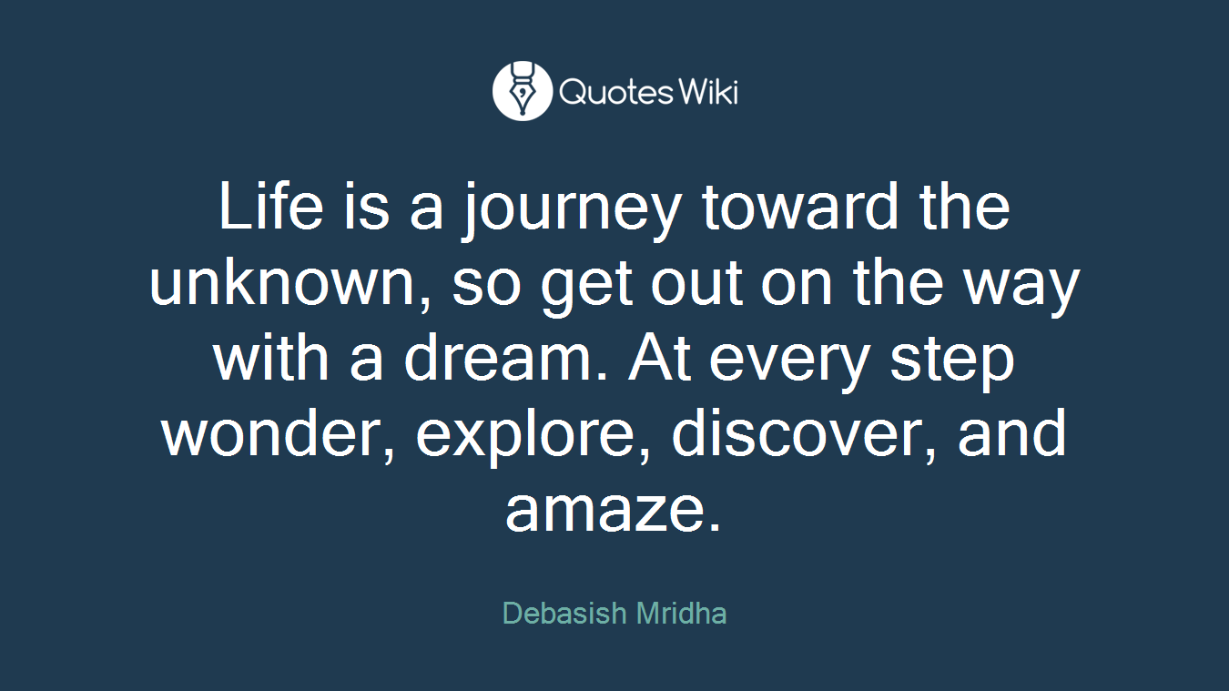 Life is a journey toward the unknown, so get out on the way with a dream. At every step wonder, explore, discover, and amaze.