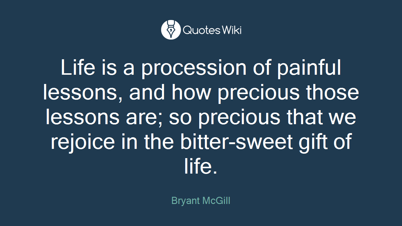 Life is a procession of painful lessons, and how precious those lessons are; so precious that we rejoice in the bitter-sweet gift of life.