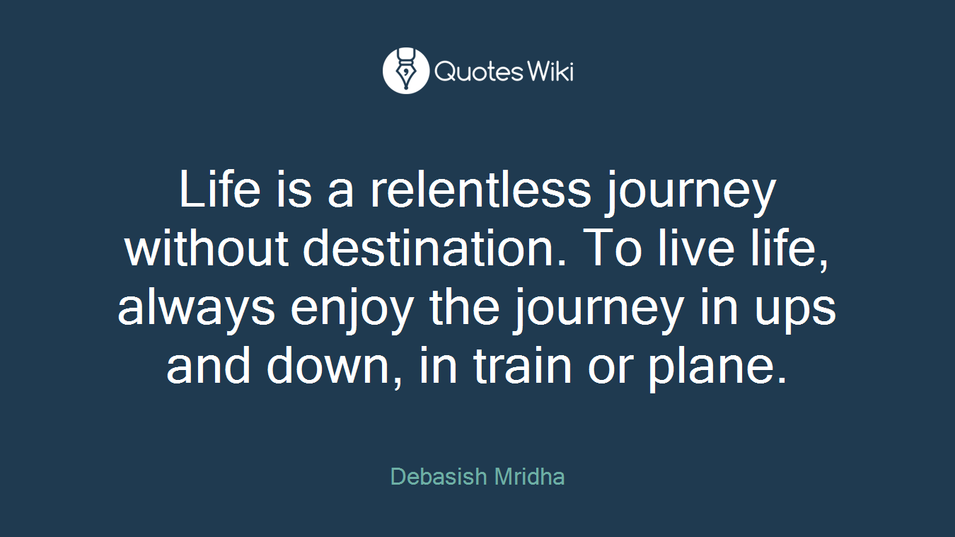 Life is a relentless journey without destination. To live life, always enjoy the journey in ups and down, in train or plane.