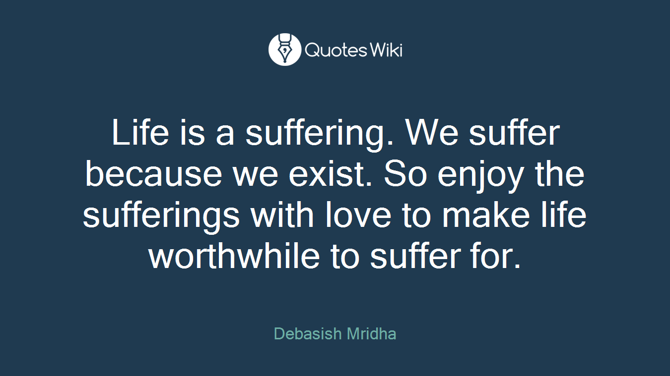 Life is a suffering. We suffer because we exist. So enjoy the sufferings with love to make life worthwhile to suffer for.