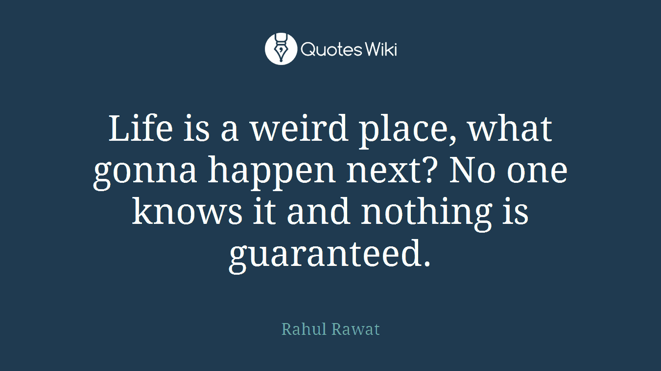 Life is a weird place, what gonna happen next? No one knows it and nothing is guaranteed.