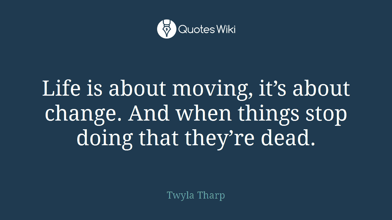Life is about moving, it’s about change. And when things stop doing that they’re dead.