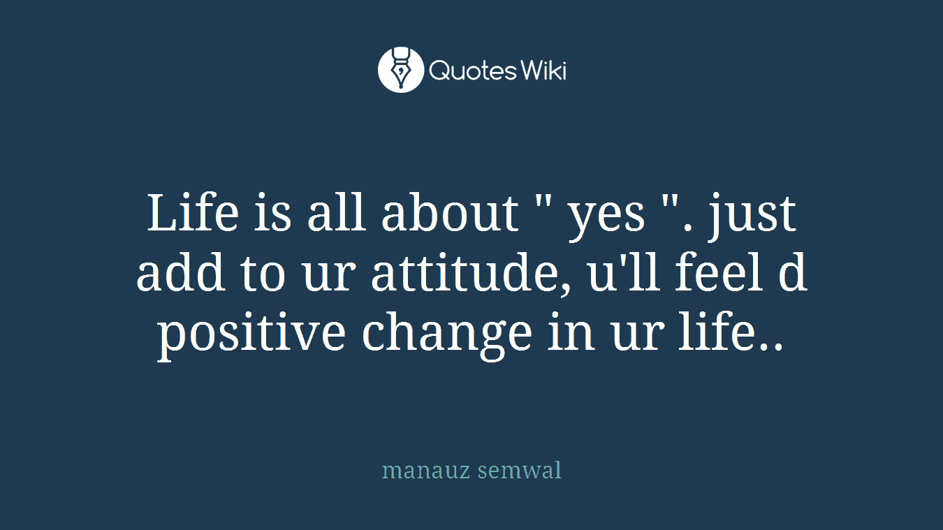 Life is all about " yes ". just add to ur attitude, u'll feel d positive change in ur life..