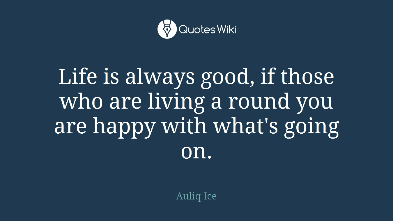 Life is always good, if those who are living a round you are happy with what's going on.