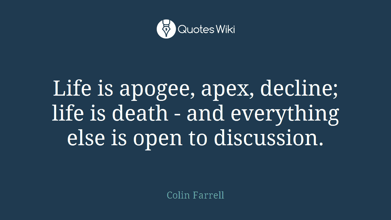 Life is apogee, apex, decline; life is death - and everything else is open to discussion.