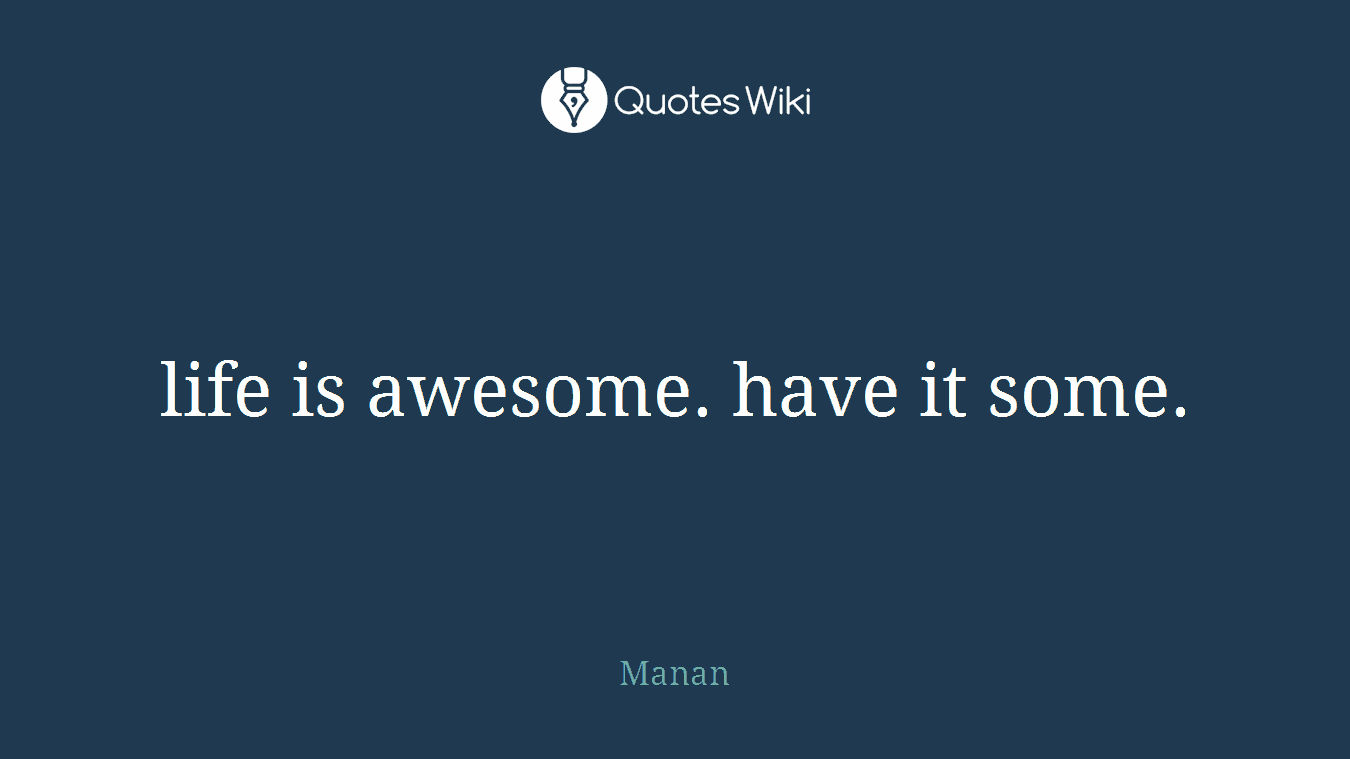 life is awesome. have it some.