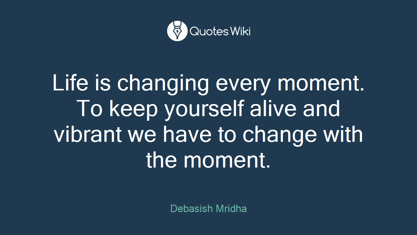 Life is changing every moment. To keep yourself alive and vibrant we have to change with the moment.