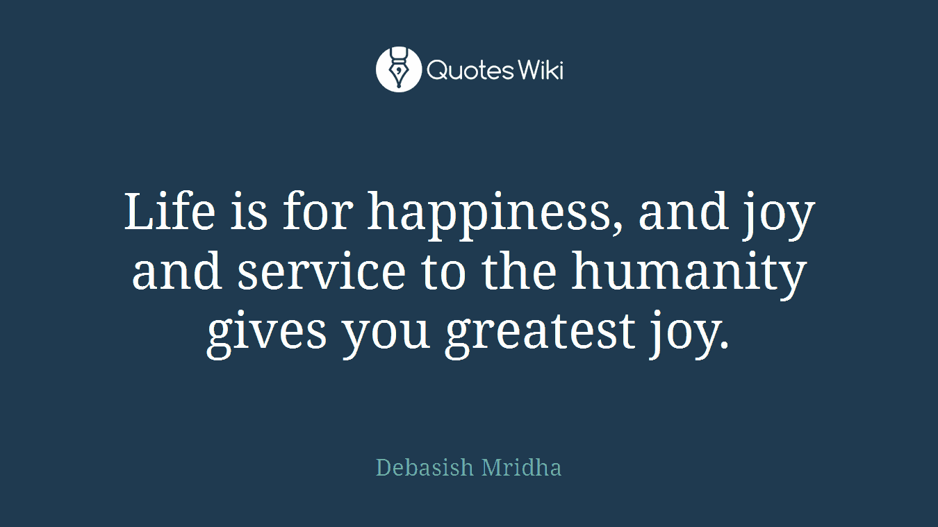 Life is for happiness, and joy and service to the humanity gives you greatest joy.