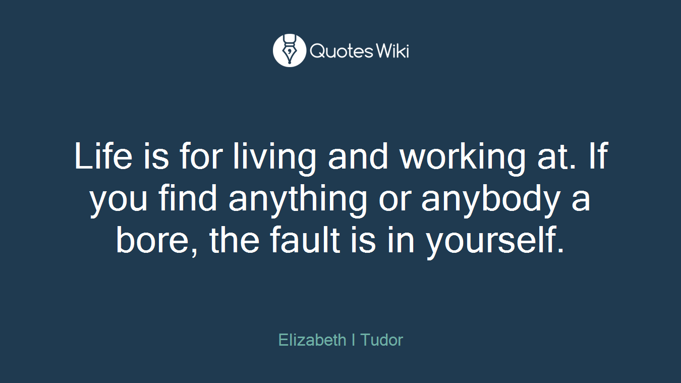 Life is for living and working at. If you find anything or anybody a bore, the fault is in yourself.
