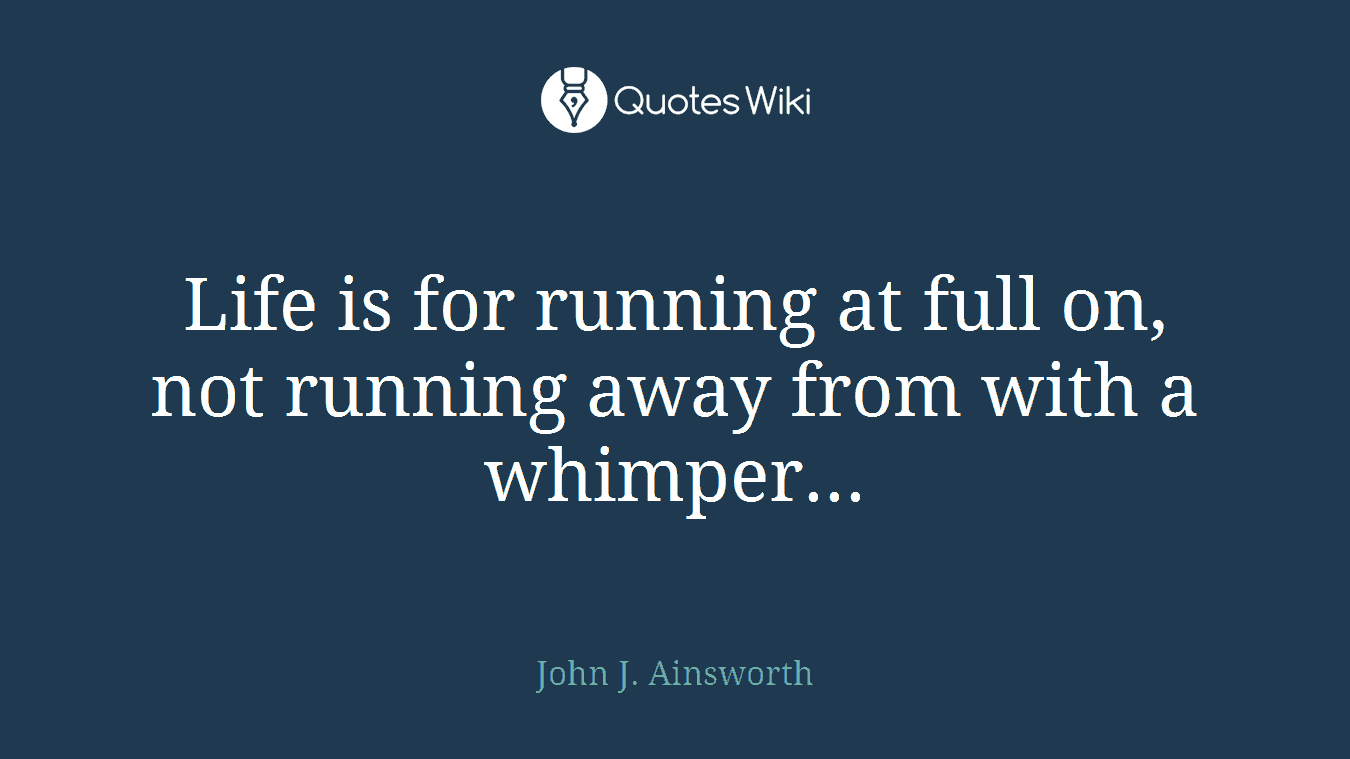 Life is for running at full on, not running away from with a whimper...
