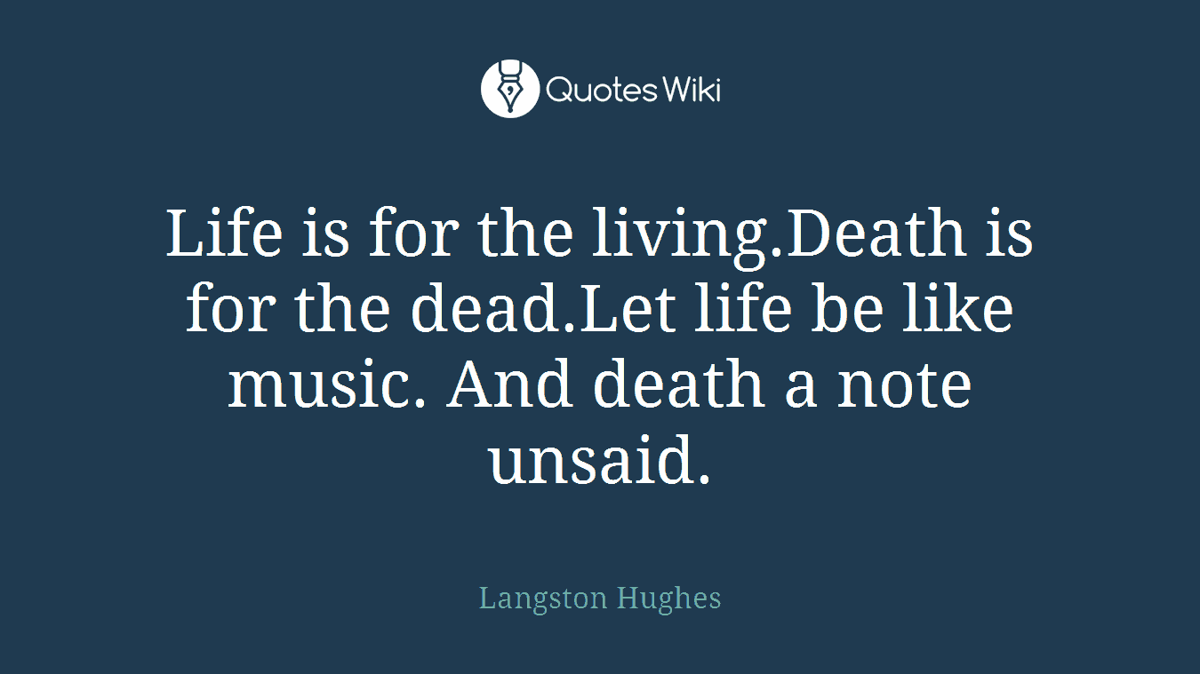 Life is for the living.Death is for the dead.Let life be like music. And death a note unsaid.