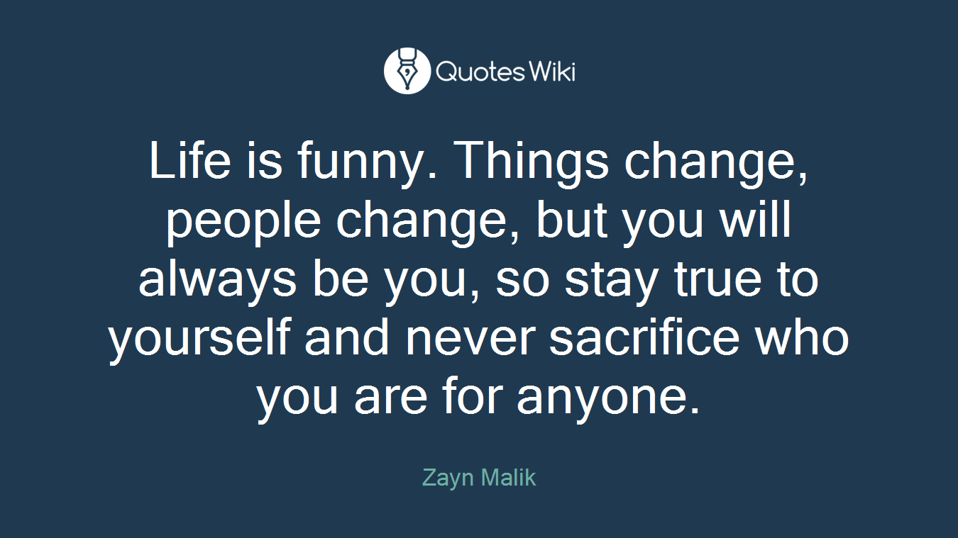 Life is funny. Things change, people change, but you will always be you, so stay true to yourself and never sacrifice who you are for anyone.