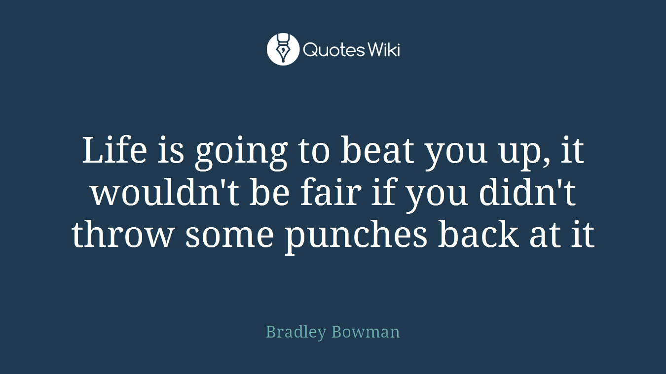 Life is going to beat you up, it wouldn't be fair if you didn't throw some punches back at it