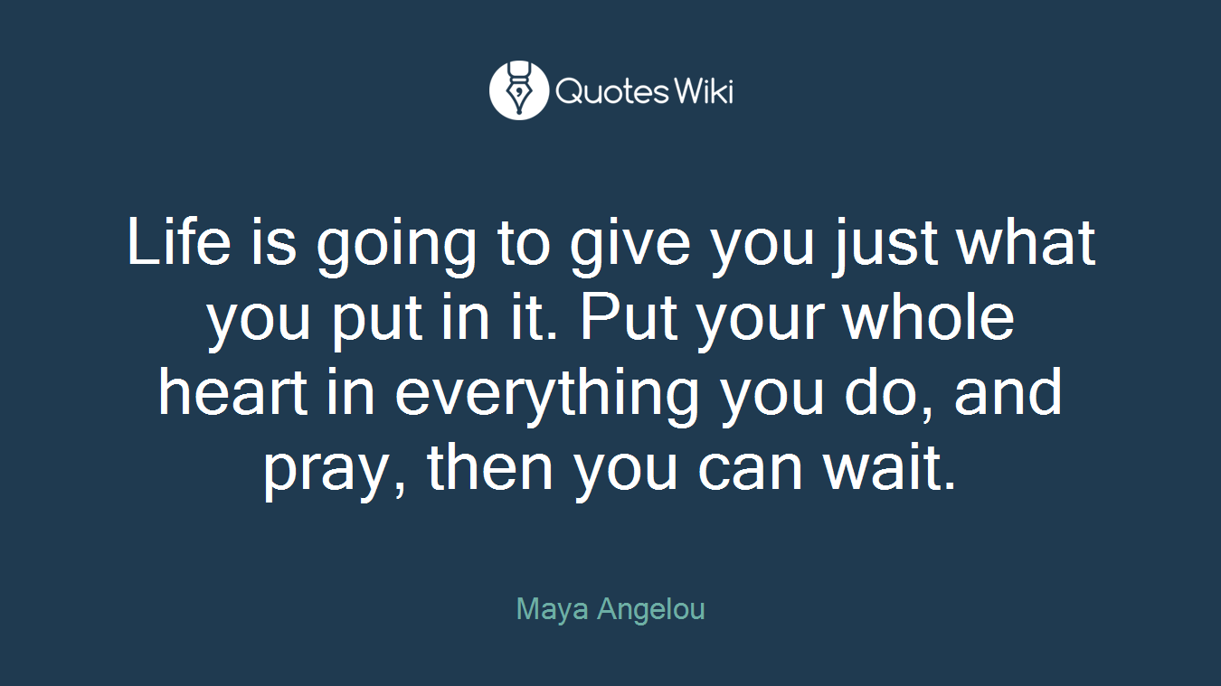 Life is going to give you just what you put in it. Put your whole heart in everything you do, and pray, then you can wait.