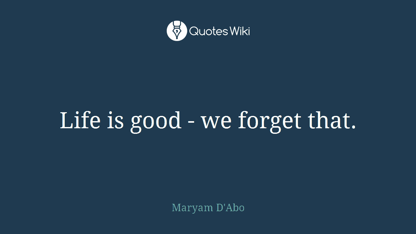 Life is good - we forget that.