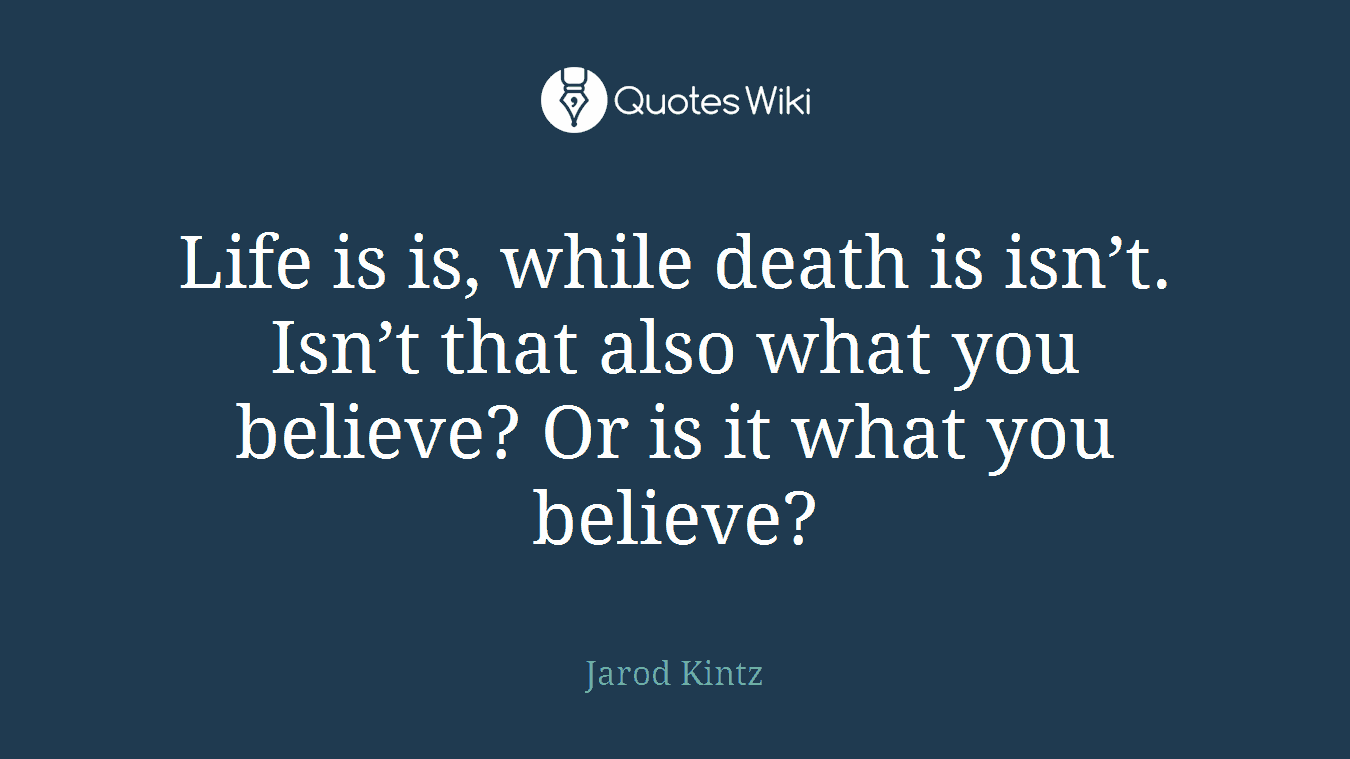 Life is is, while death is isn’t. Isn’t that also what you believe? Or is it what you believe?