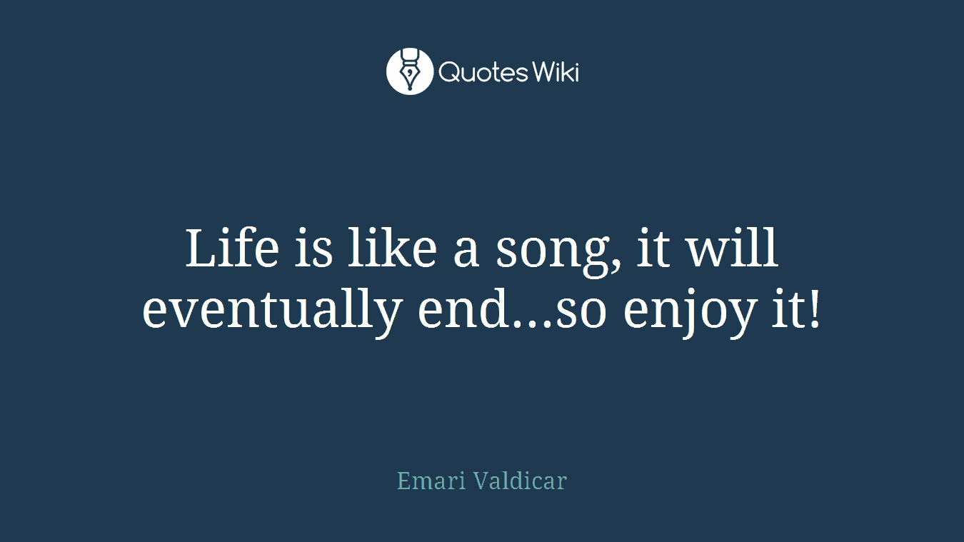Life is like a song, it will eventually end...so enjoy it!