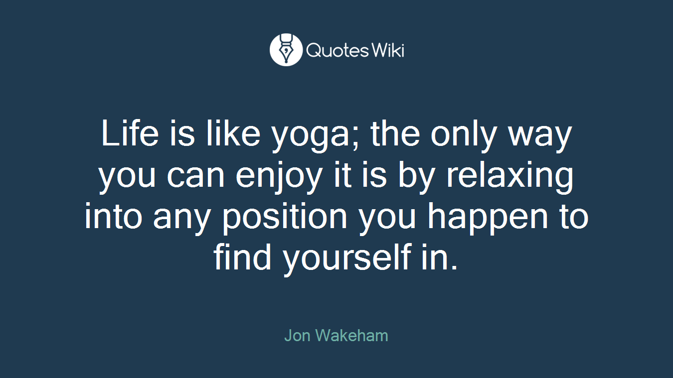 Life is like yoga; the only way you can enjoy it is by relaxing into any position you happen to find yourself in.