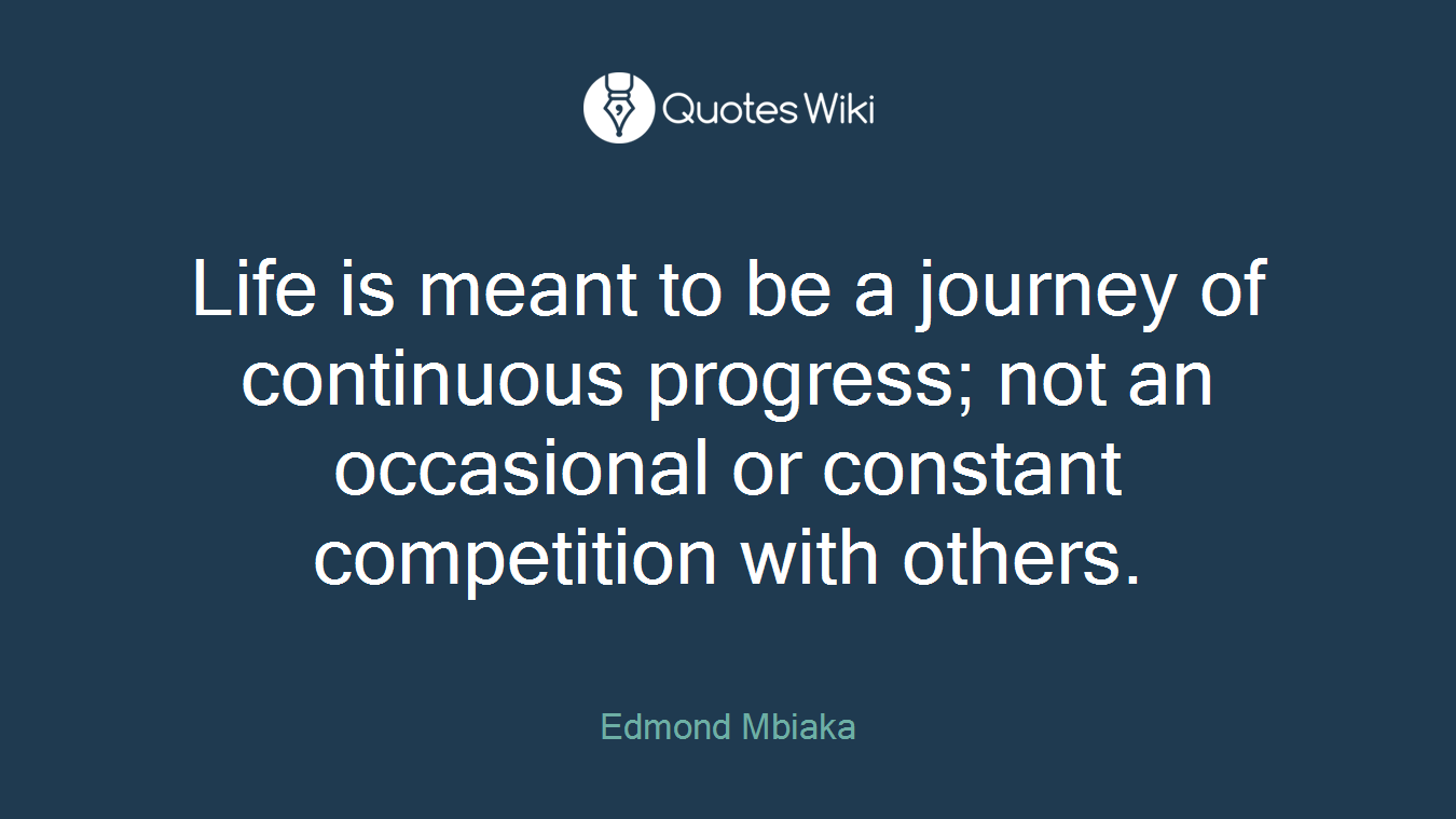 Life is meant to be a journey of continuous progress; not an occasional or constant competition with others.