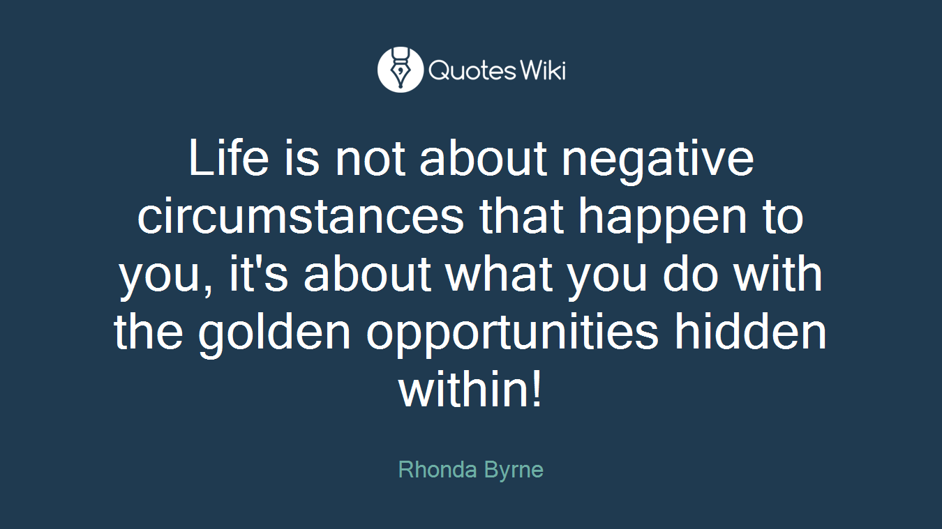 Life is not about negative circumstances that happen to you, it's about what you do with the golden opportunities hidden within!
