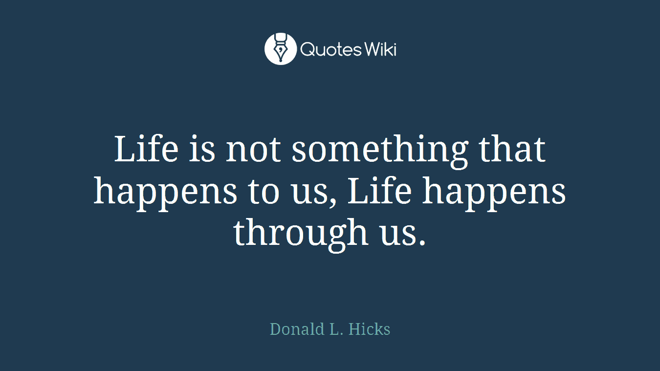Life is not something that happens to us, Life happens through us.