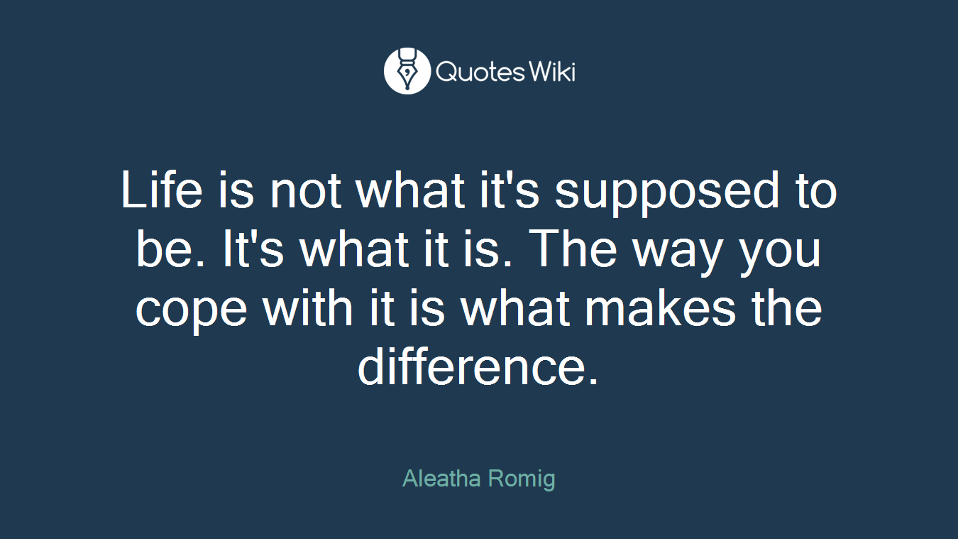 Life is not what it's supposed to be. It's what it is. The way you cope with it is what makes the difference.