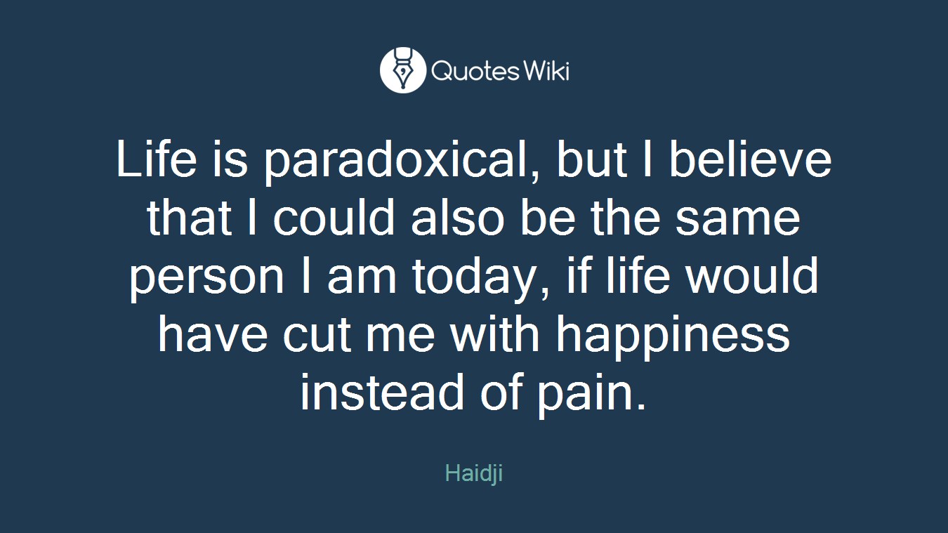 Life is paradoxical, but I believe that I could also be the same person I am today, if life would have cut me with happiness instead of pain.