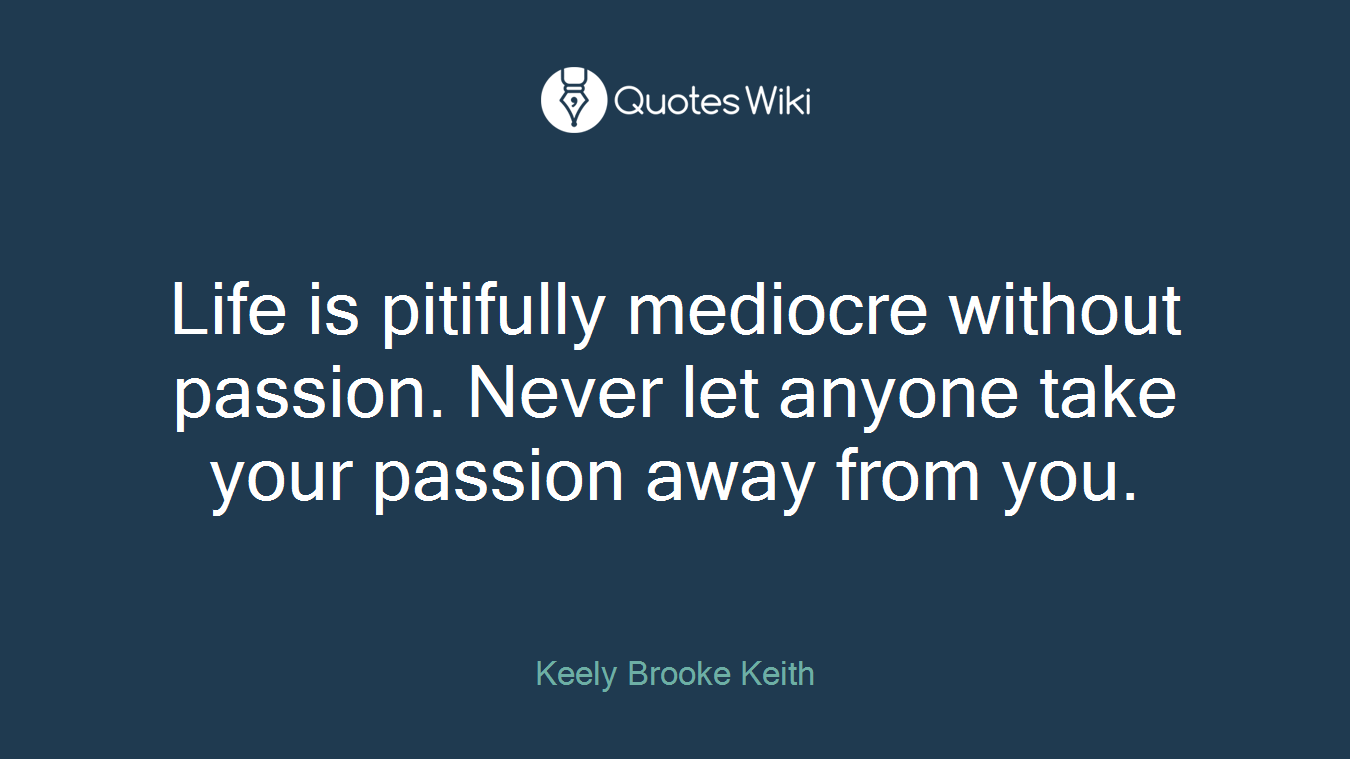 Life is pitifully mediocre without passion. Never let anyone take your passion away from you.