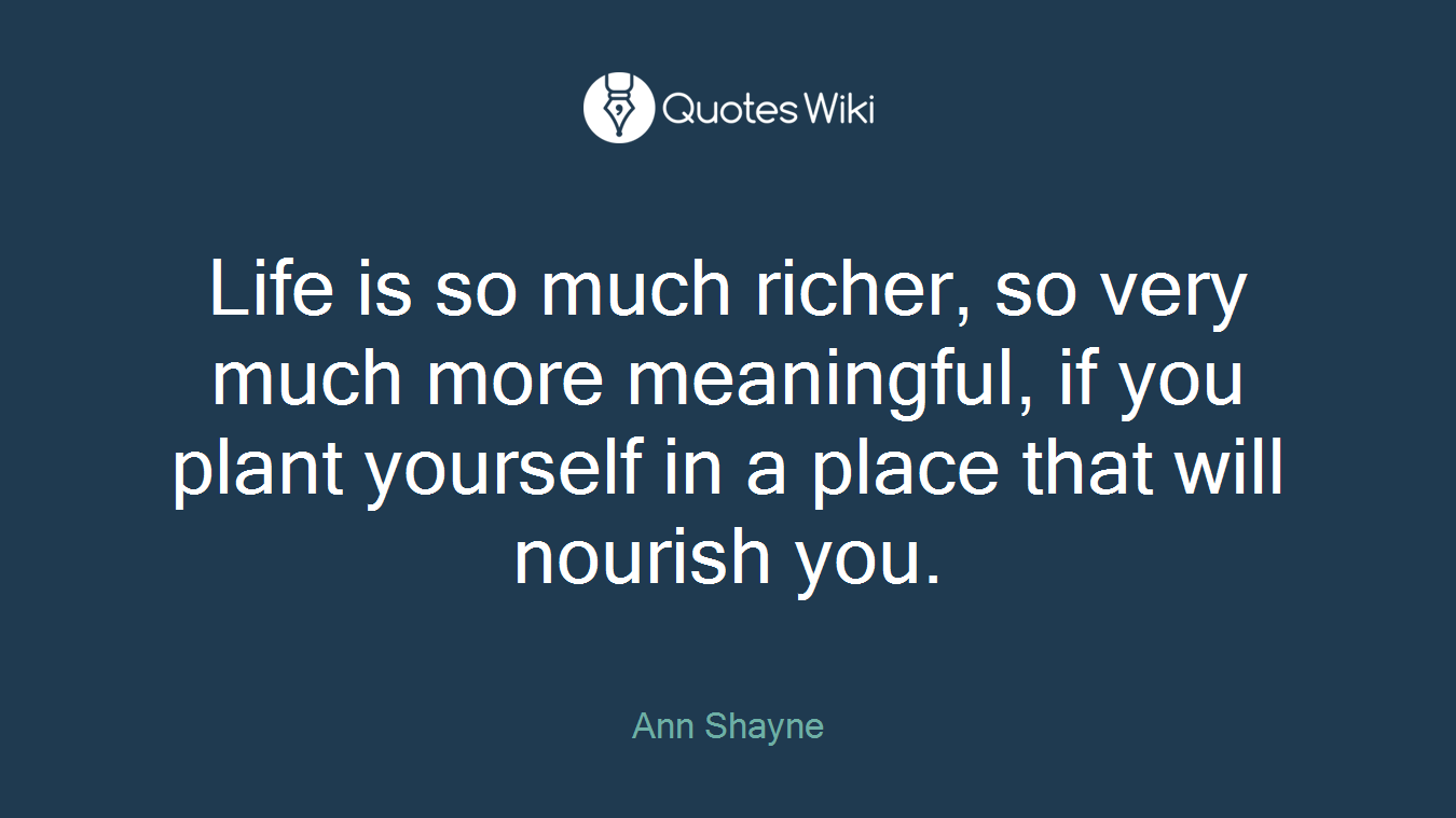Life is so much richer, so very much more meaningful, if you plant yourself in a place that will nourish you.