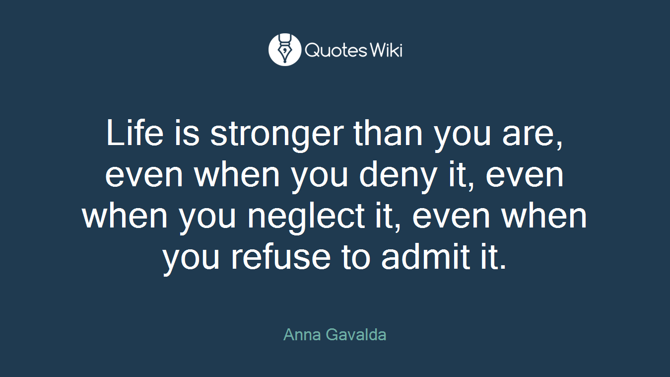 Life is stronger than you are, even when you deny it, even when you neglect it, even when you refuse to admit it.