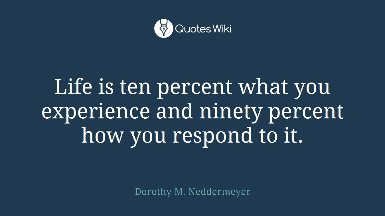 Life is ten percent what you experience and ninety percent how you respond to it.
