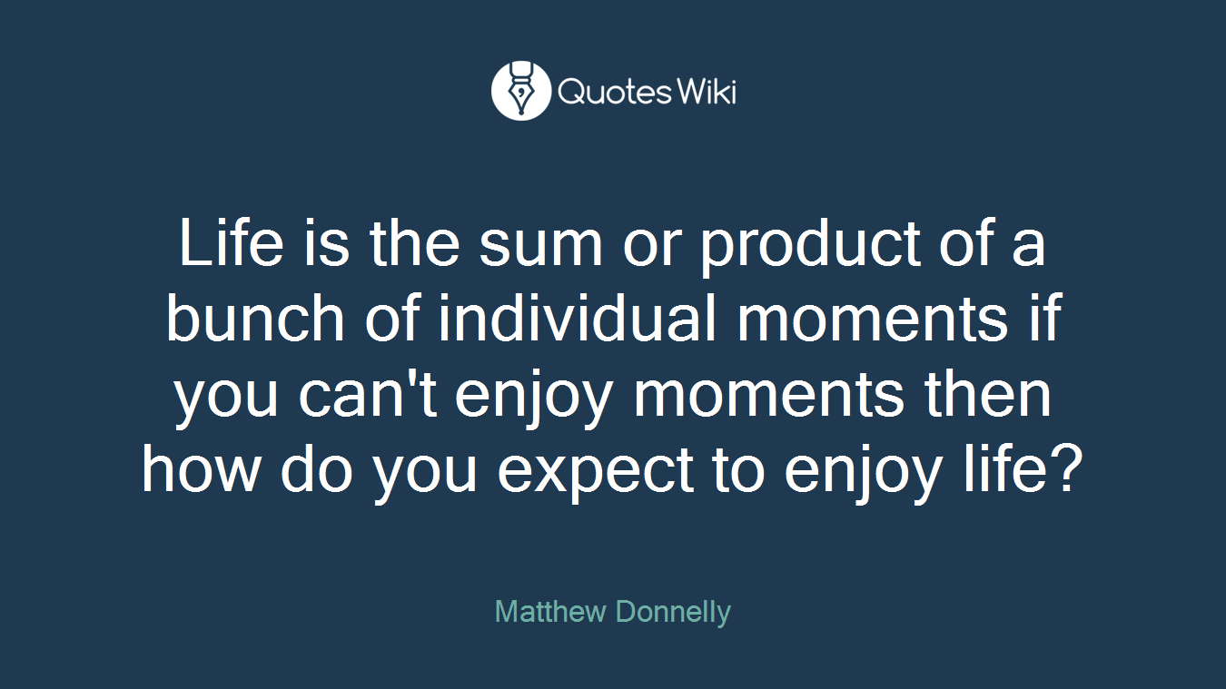Life is the sum or product of a bunch of individual moments if you can't enjoy moments then how do you expect to enjoy life?