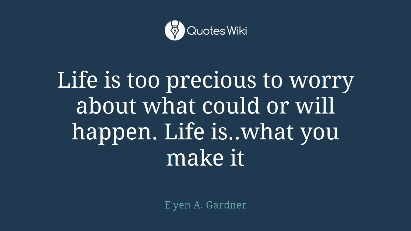 Life is too precious to worry about what could or will happen. Life is..what you make it