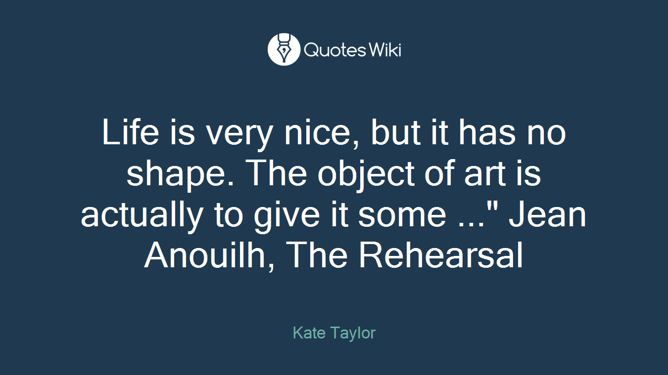 Life is very nice, but it has no shape. The object of art is actually to give it some ..." Jean Anouilh, The Rehearsal