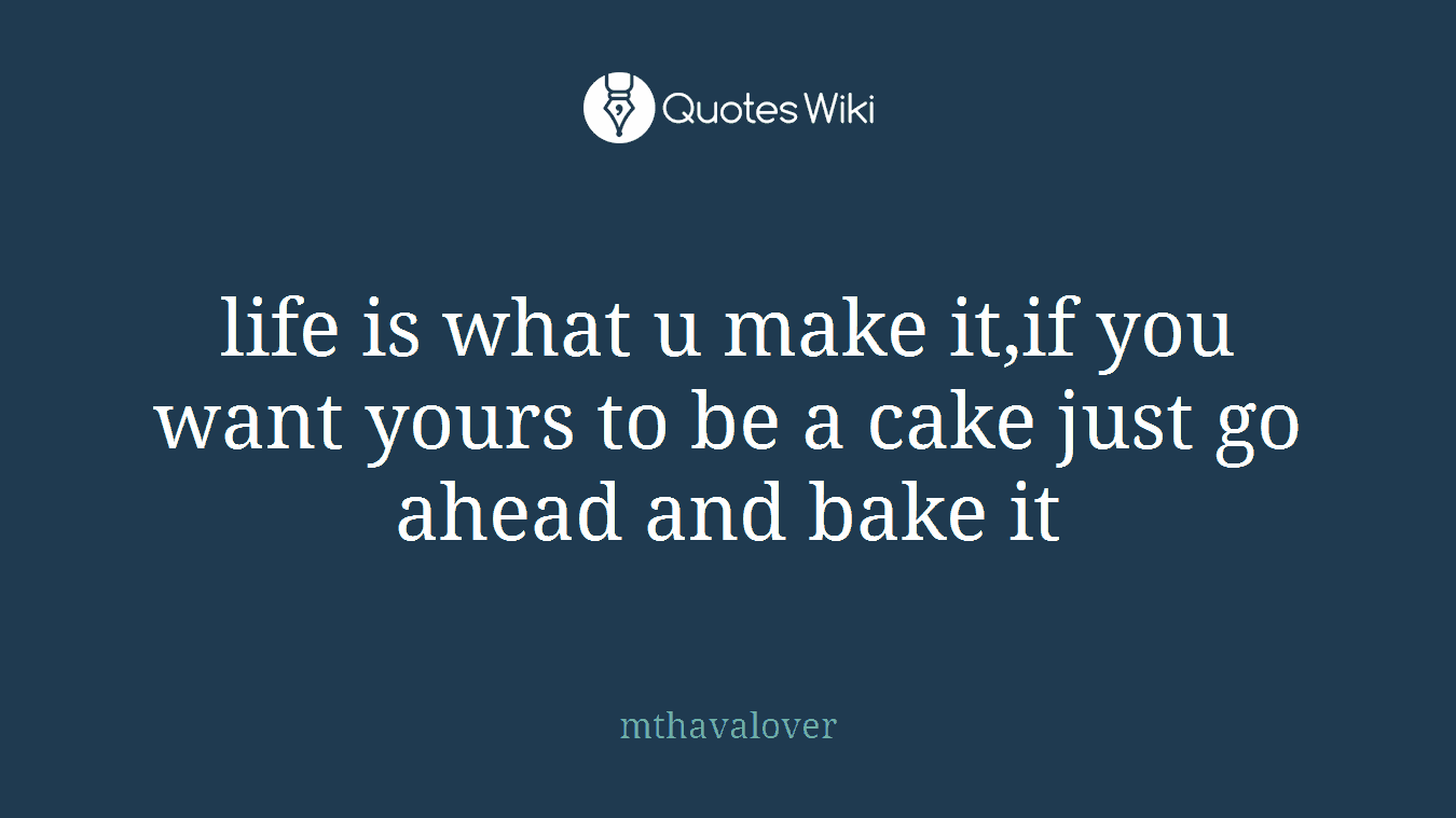 life is what u make it,if you want yours to be a cake just go ahead and bake it