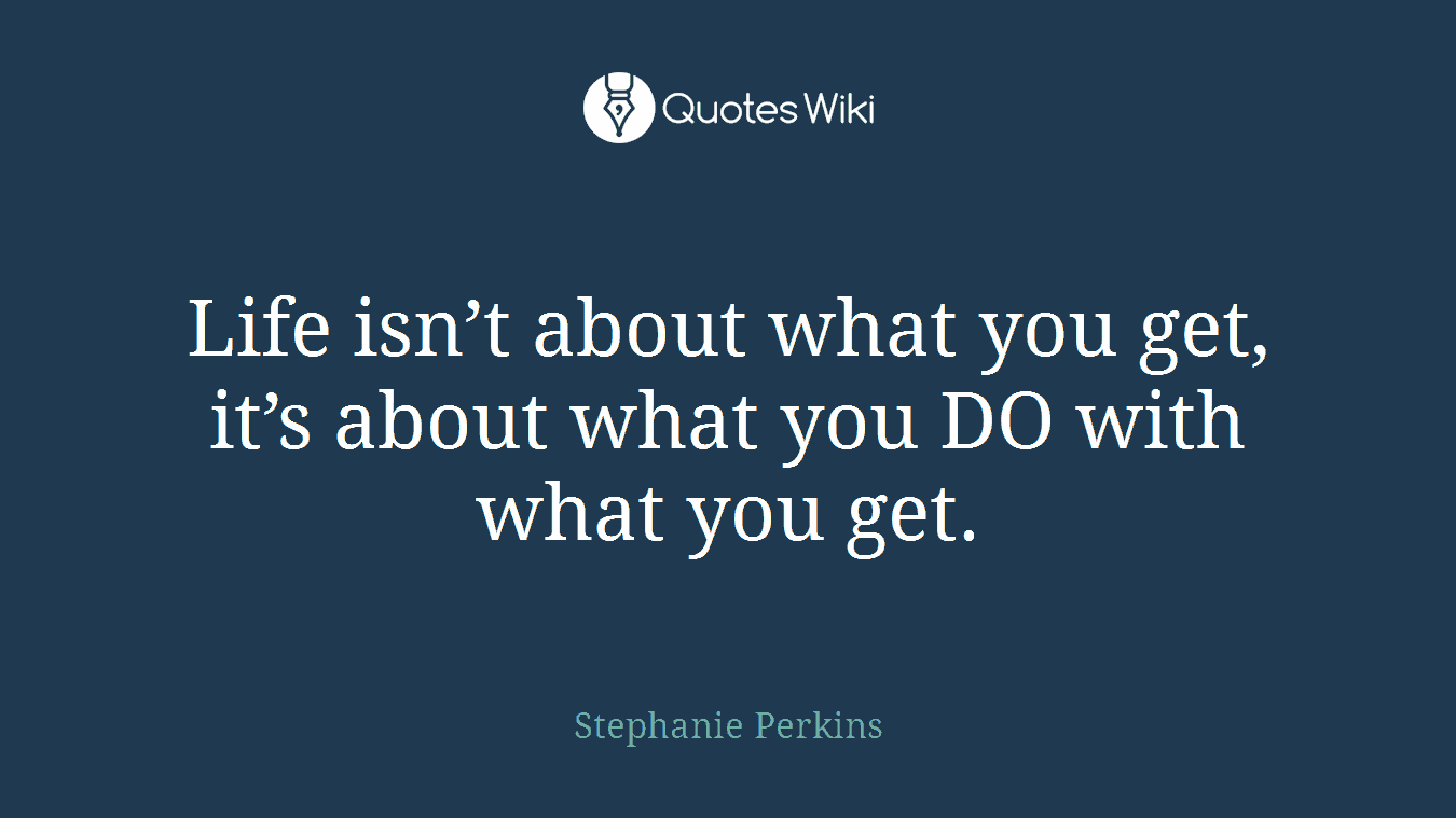Life isn’t about what you get, it’s about what you DO with what you get.